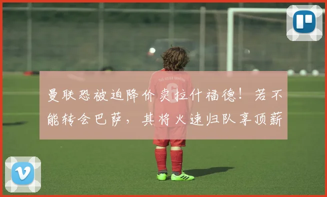 曼联恐被迫降价卖拉什福德!若不能转会巴萨,其将火速归队享顶薪