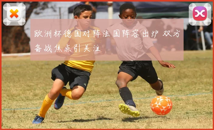 欧洲杯德国对阵法国阵容出炉 双方备战焦点引关注