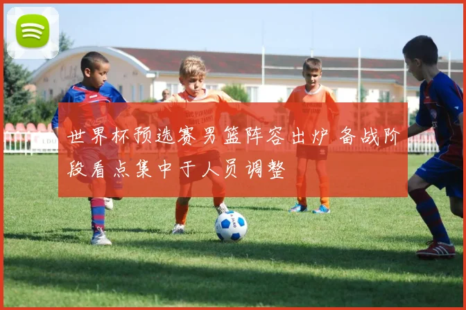 世界杯预选赛男篮阵容出炉 备战阶段看点集中于人员调整