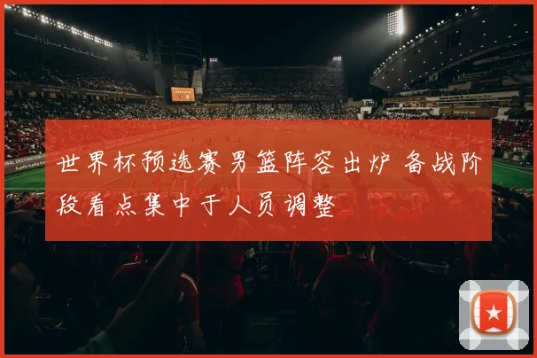 世界杯预选赛男篮阵容出炉 备战阶段看点集中于人员调整